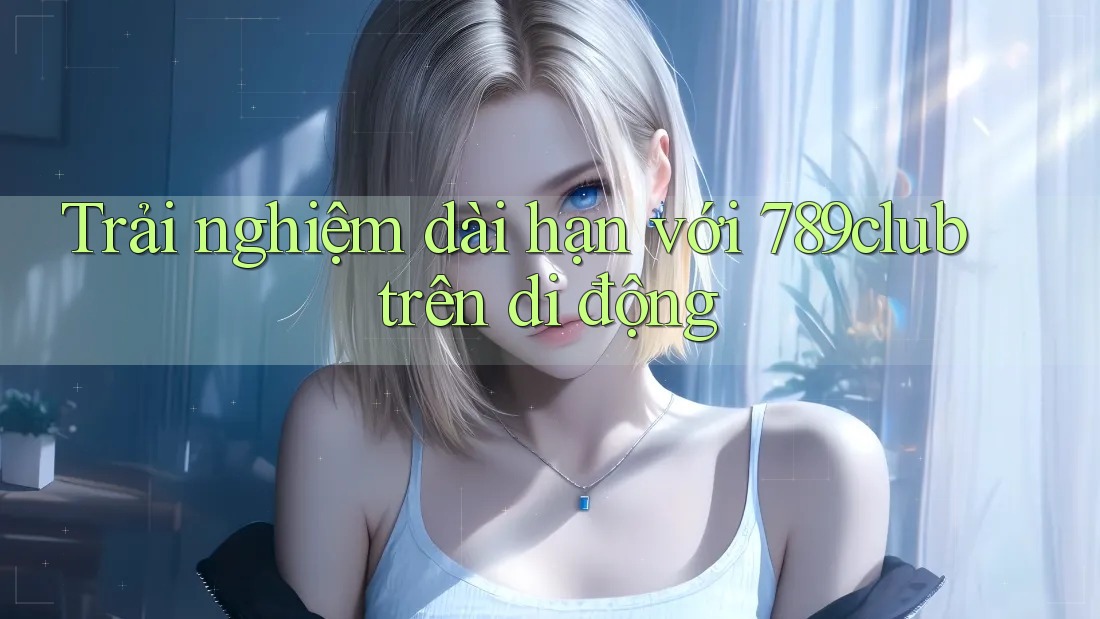 Trải nghiệm dài hạn với 789club trên di động Trải nghiệm dài hạn với 789club trên di động