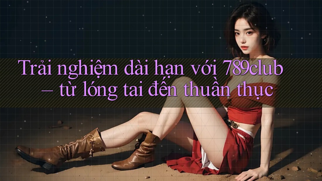 Trải nghiệm dài hạn với 789club – từ lóng tai đến thuần thục Trải nghiệm dài hạn với 789club – từ lóng tai đến thuần thục
