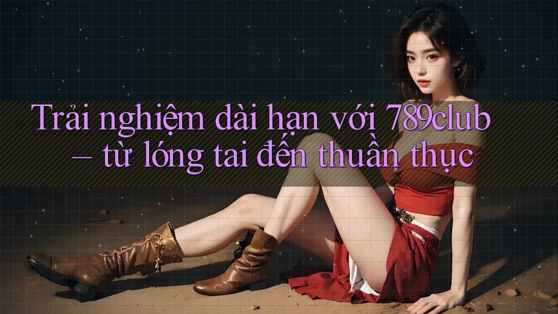 Trải nghiệm dài hạn với 789club – từ lóng tai đến thuần thục Trải nghiệm dài hạn với 789club – từ lóng tai đến thuần thục