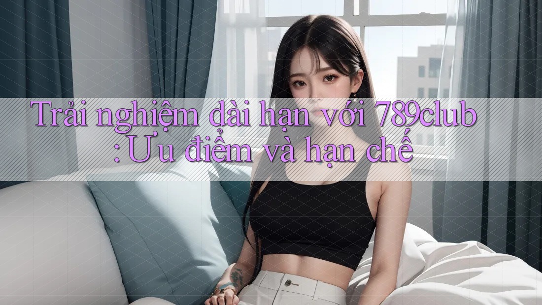 Trải nghiệm dài hạn với 789club: Ưu điểm và hạn chế Trải nghiệm dài hạn với 789club: Ưu điểm và hạn chế
