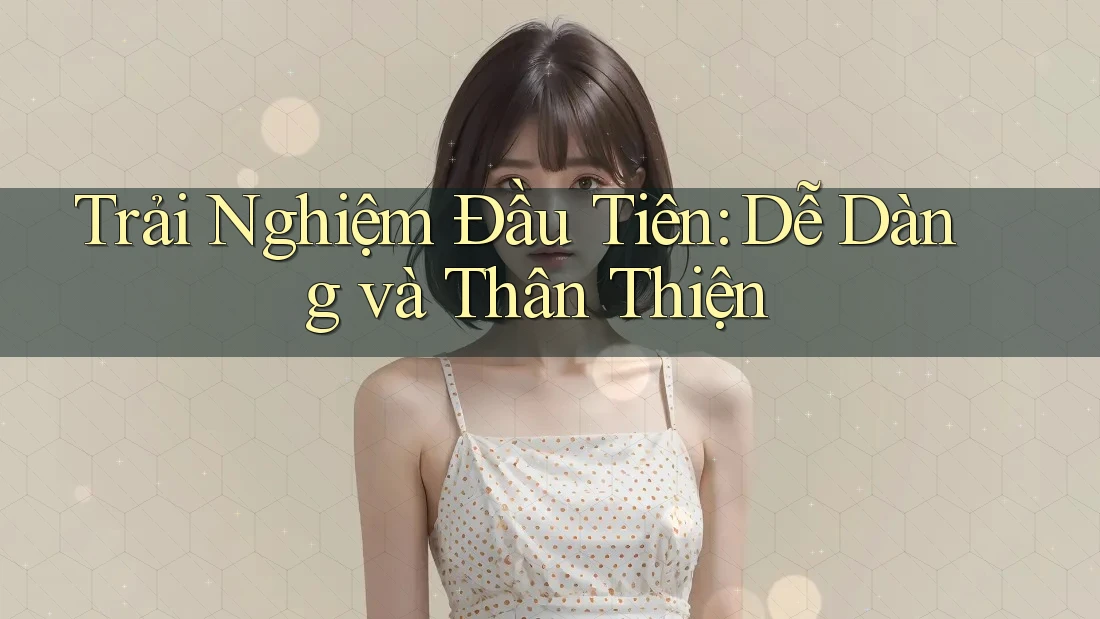 Trải Nghiệm Đầu Tiên: Dễ Dàng và Thân Thiện Trải Nghiệm Đầu Tiên: Dễ Dàng và Thân Thiện