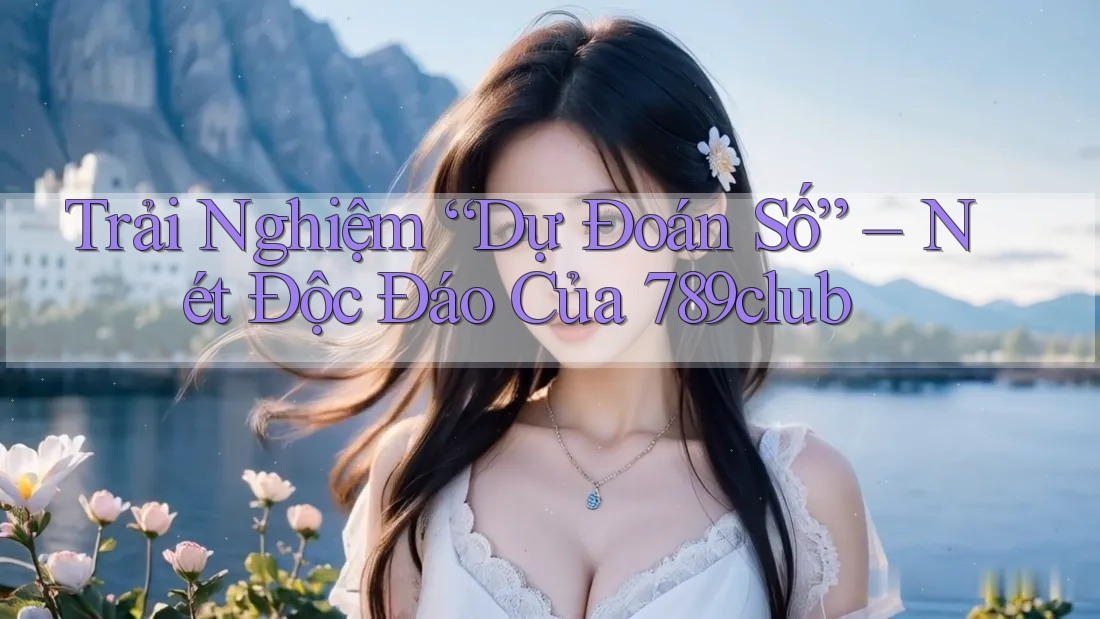 Trải Nghiệm “Dự Đoán Số” – Nét Độc Đáo Của 789club