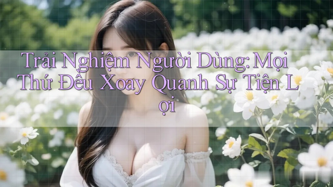 Trải Nghiệm Người Dùng: Mọi Thứ Đều Xoay Quanh Sự Tiện Lợi Trải Nghiệm Người Dùng: Mọi Thứ Đều Xoay Quanh Sự Tiện Lợi