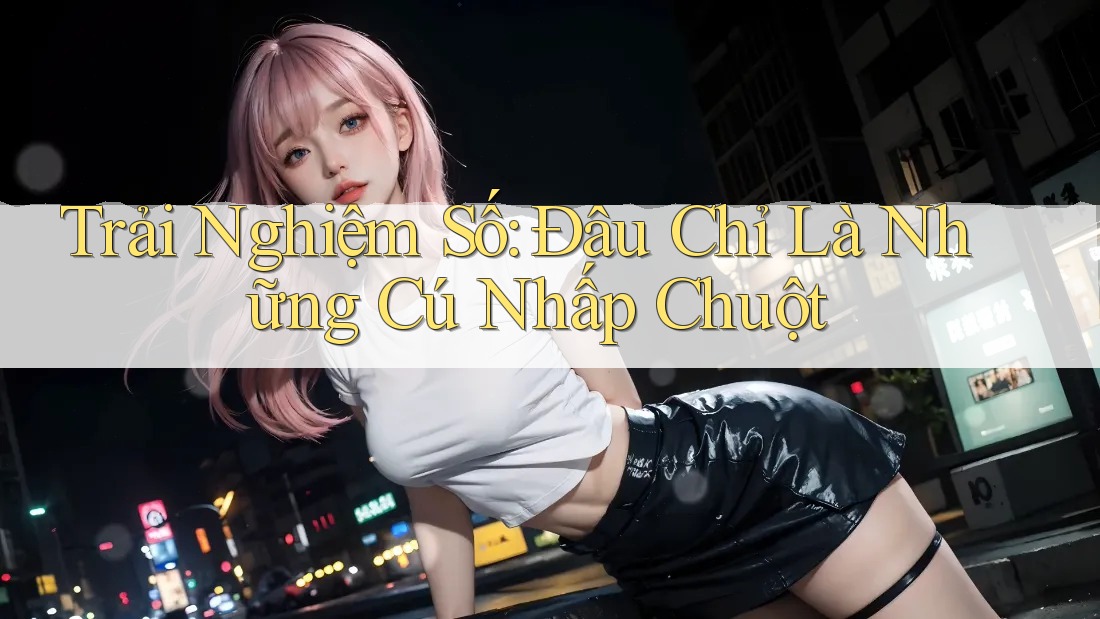 Trải Nghiệm Số: Đâu Chỉ Là Những Cú Nhấp Chuột