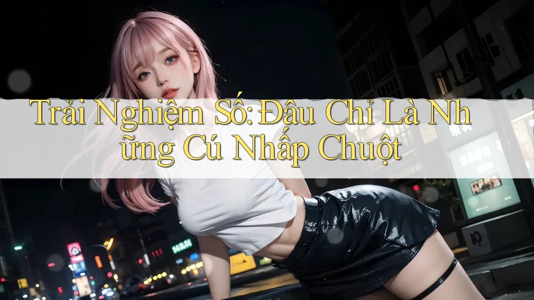 Trải Nghiệm Số: Đâu Chỉ Là Những Cú Nhấp Chuột Trải Nghiệm Số: Đâu Chỉ Là Những Cú Nhấp Chuột