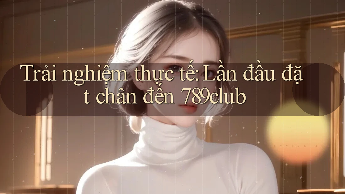Trải nghiệm thực tế: Lần đầu đặt chân đến 789club