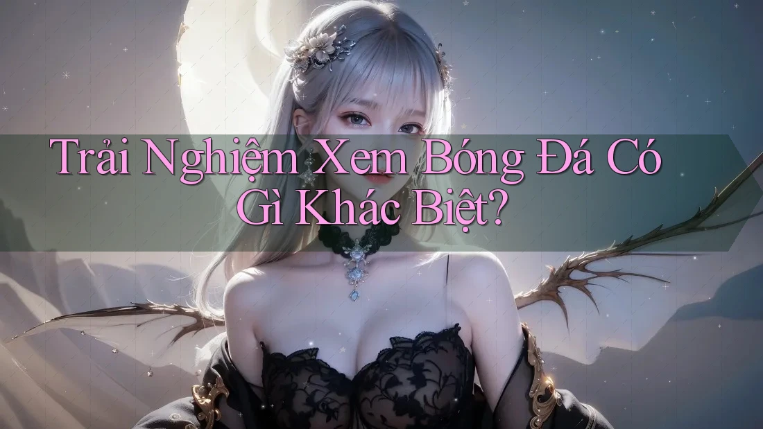 Trải Nghiệm Xem Bóng Đá Có Gì Khác Biệt?