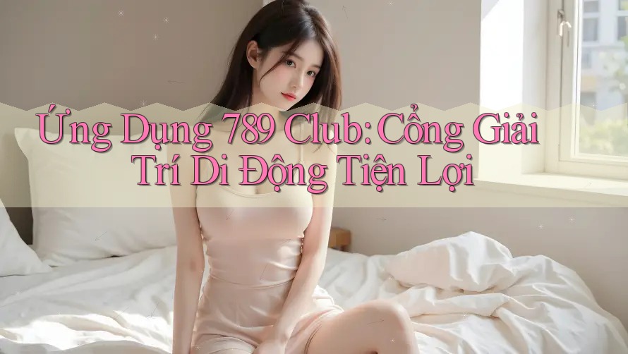 Ứng Dụng 789 Club: Cổng Giải Trí Di Động Tiện Lợi