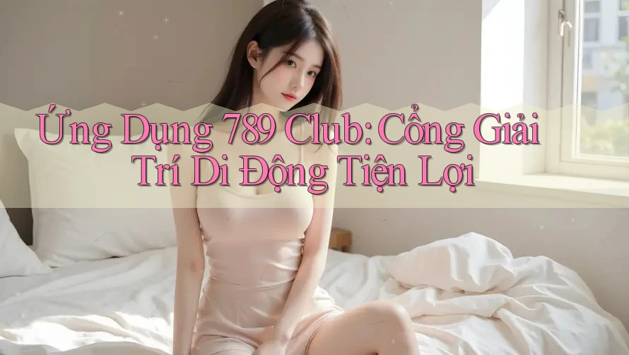 Ứng Dụng 789 Club: Cổng Giải Trí Di Động Tiện Lợi