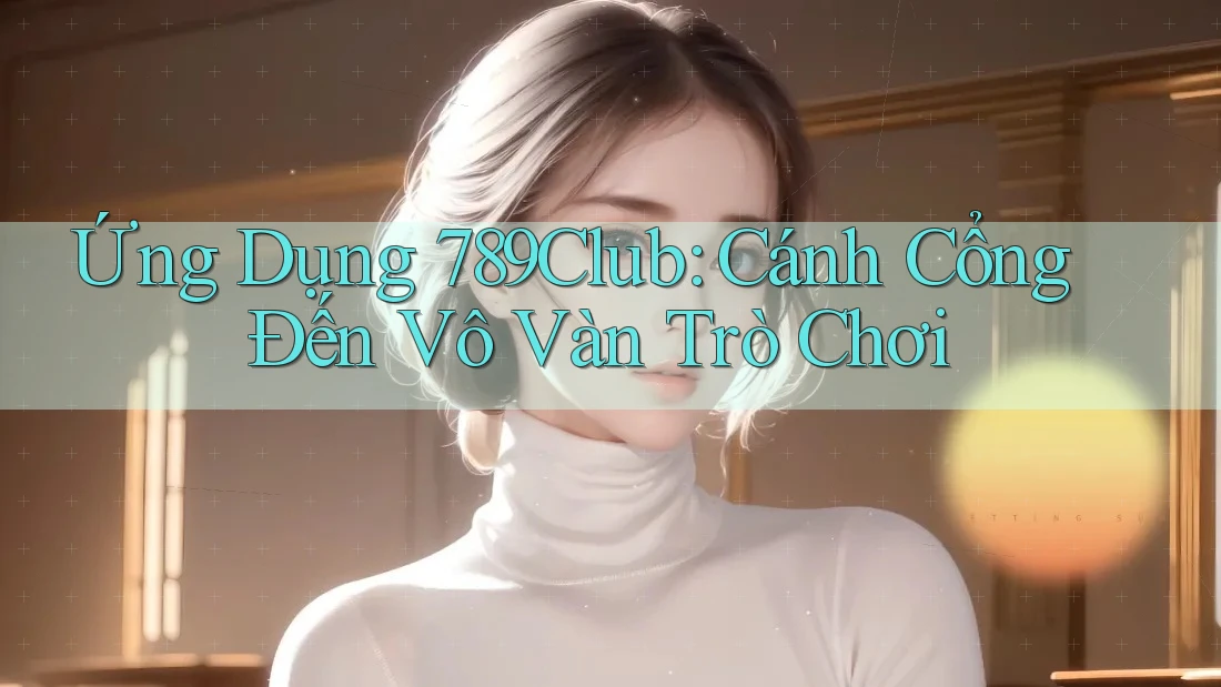 Ứng Dụng 789Club: Cánh Cổng Đến Vô Vàn Trò Chơi
