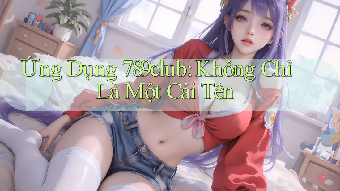 Ứng Dụng 789club: Không Chỉ Là Một Cái Tên