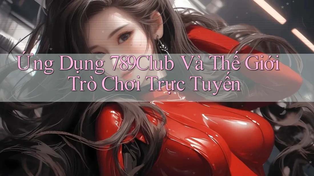 Ứng Dụng 789Club Và Thế Giới Trò Chơi Trực Tuyến