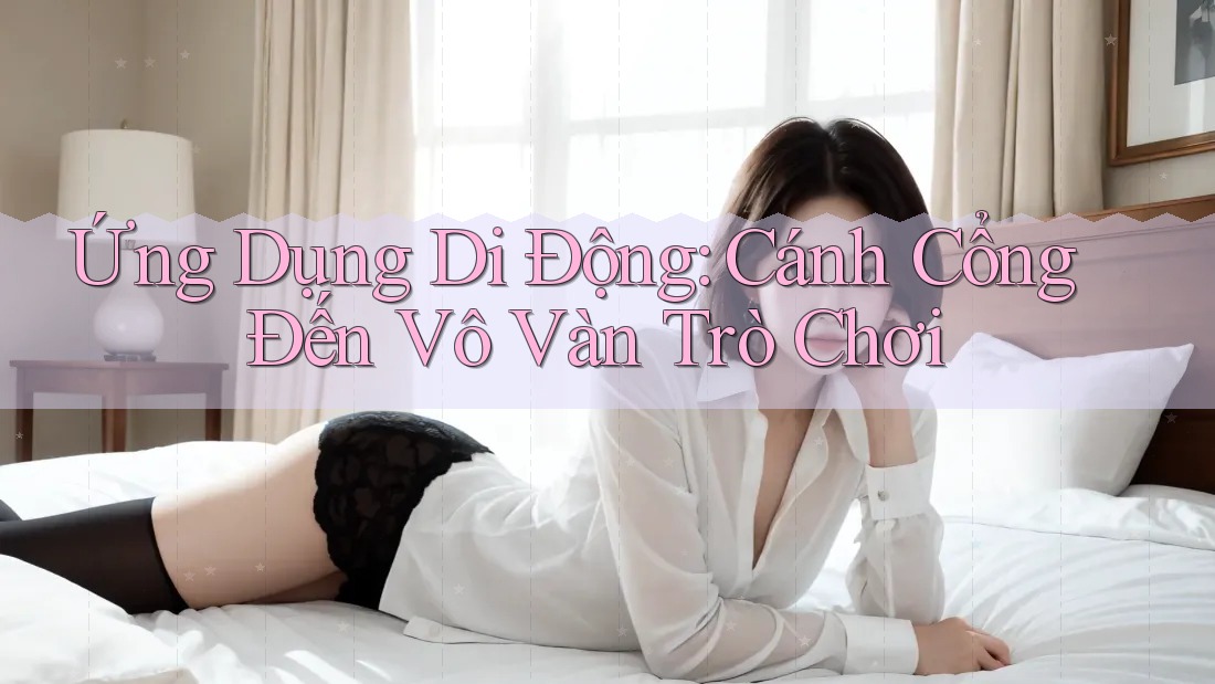 Ứng Dụng Di Động: Cánh Cổng Đến Vô Vàn Trò Chơi Ứng Dụng Di Động: Cánh Cổng Đến Vô Vàn Trò Chơi