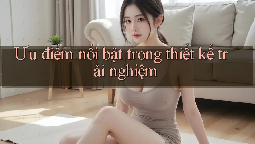 Ưu điểm nổi bật trong thiết kế trải nghiệm Ưu điểm nổi bật trong thiết kế trải nghiệm