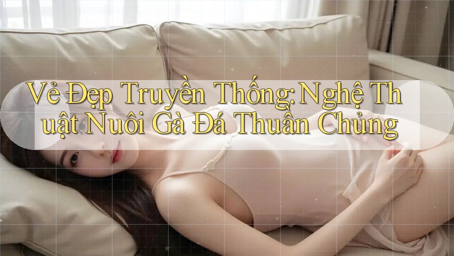 Vẻ Đẹp Truyền Thống: Nghệ Thuật Nuôi Gà Đá Thuần Chủng Vẻ Đẹp Truyền Thống: Nghệ Thuật Nuôi Gà Đá Thuần Chủng