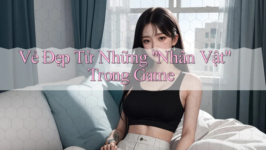 Vẻ Đẹp Từ Những “Nhân Vật” Trong Game Vẻ Đẹp Từ Những “Nhân Vật” Trong Game