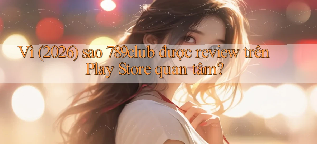 Vì (2026) sao 789club được review trên Play Store quan tâm