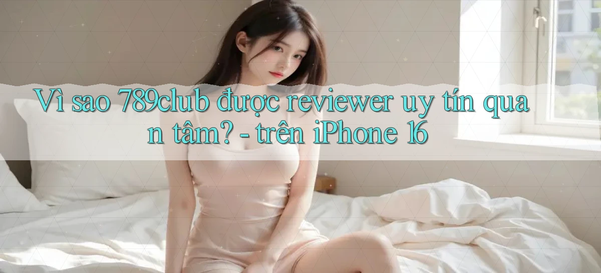 Vì sao 789club được reviewer uy tín quan tâm   trên iPhone 16