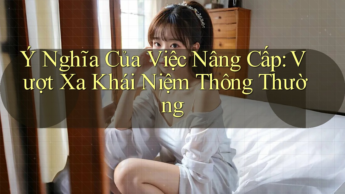 Ý Nghĩa Của Việc Nâng Cấp: Vượt Xa Khái Niệm Thông Thường Ý Nghĩa Của Việc Nâng Cấp: Vượt Xa Khái Niệm Thông Thường