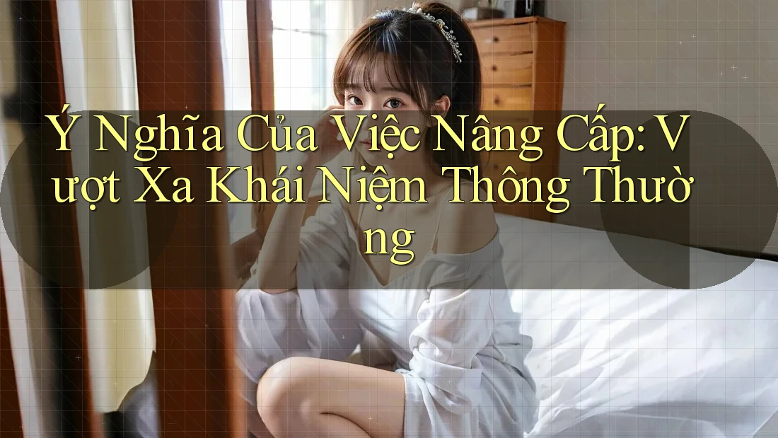 Ý Nghĩa Của Việc Nâng Cấp: Vượt Xa Khái Niệm Thông Thường Ý Nghĩa Của Việc Nâng Cấp: Vượt Xa Khái Niệm Thông Thường